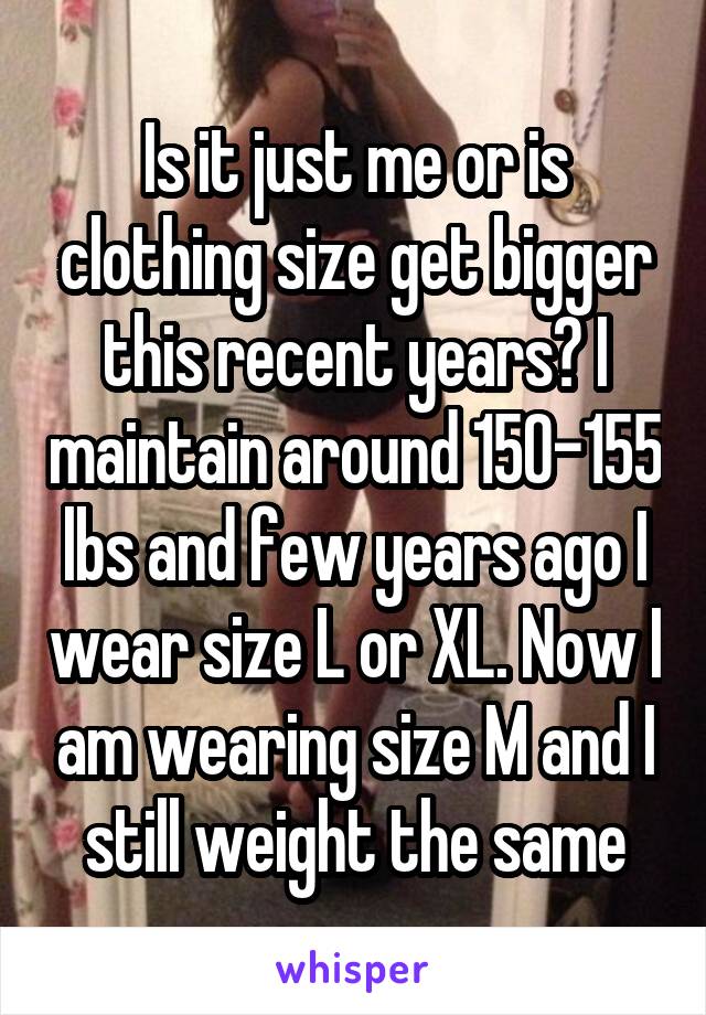 Is it just me or is clothing size get bigger this recent years? I maintain around 150-155 lbs and few years ago I wear size L or XL. Now I am wearing size M and I still weight the same