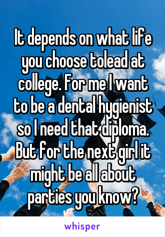 It depends on what life you choose tolead at college. For me I want to be a dental hygienist so I need that diploma. But for the next girl it might be all about parties you know?