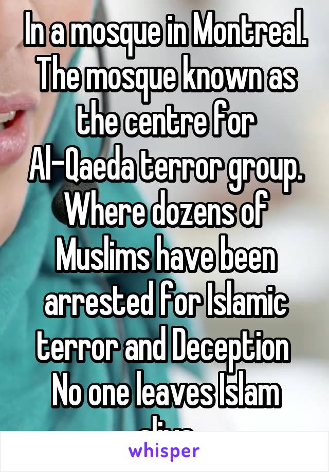 In a mosque in Montreal. The mosque known as the centre for Al-Qaeda terror group. Where dozens of Muslims have been arrested for Islamic terror and Deception 
No one leaves Islam alive