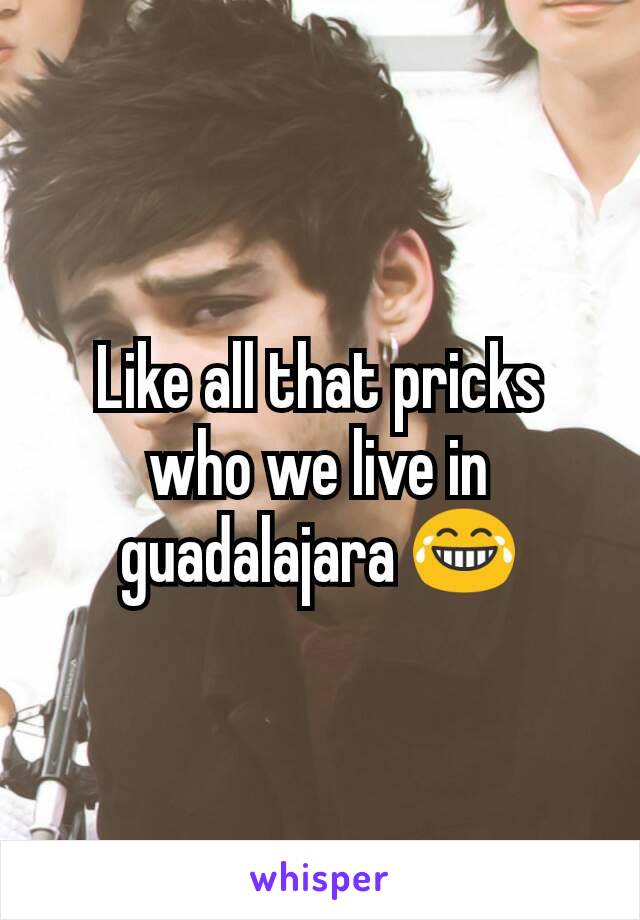 Like all that pricks who we live in guadalajara 😂