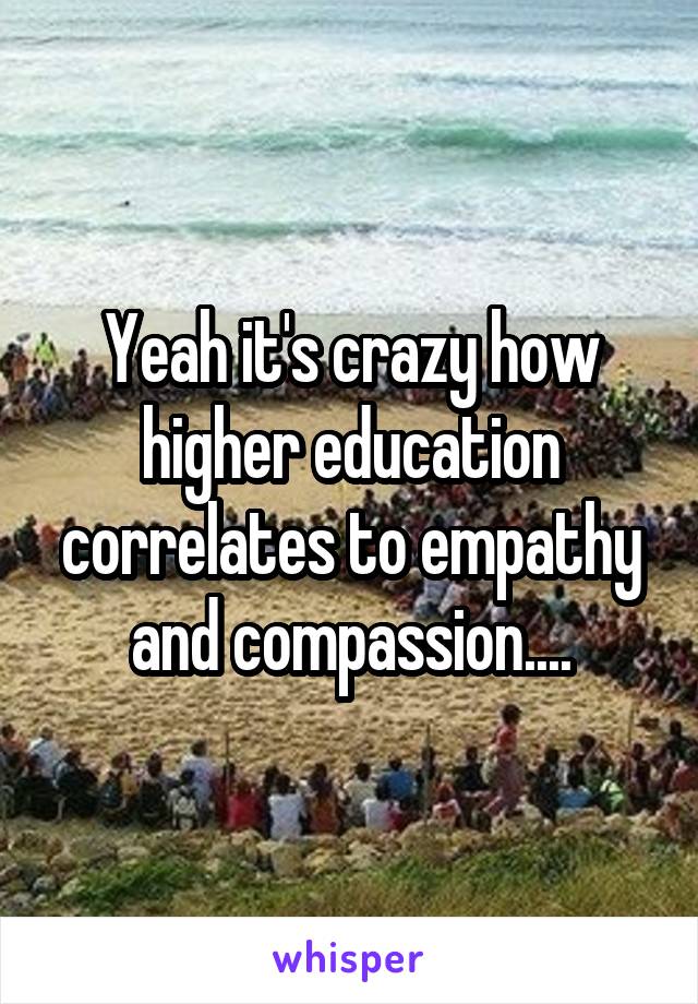 Yeah it's crazy how higher education correlates to empathy and compassion....