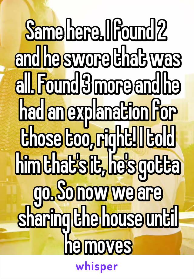 Same here. I found 2  and he swore that was all. Found 3 more and he had an explanation for those too, right! I told him that's it, he's gotta go. So now we are sharing the house until he moves