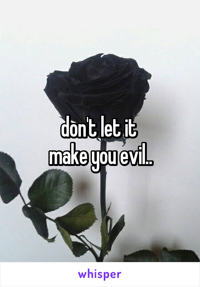 don't let it 
make you evil..