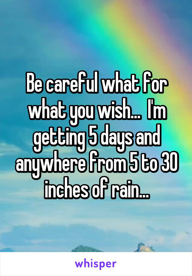 Be careful what for what you wish...  I'm getting 5 days and anywhere from 5 to 30 inches of rain...