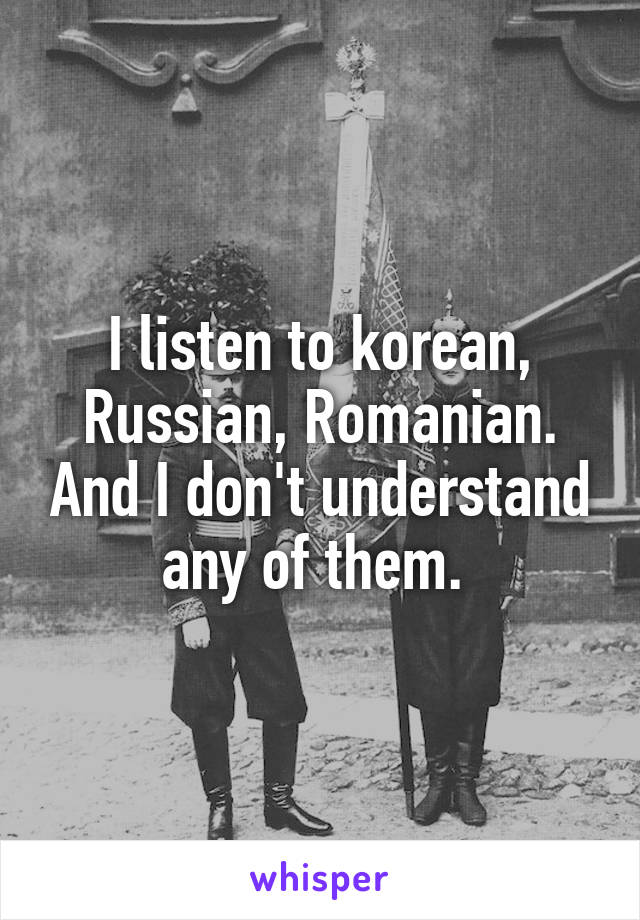 I listen to korean, Russian, Romanian. And I don't understand any of them. 