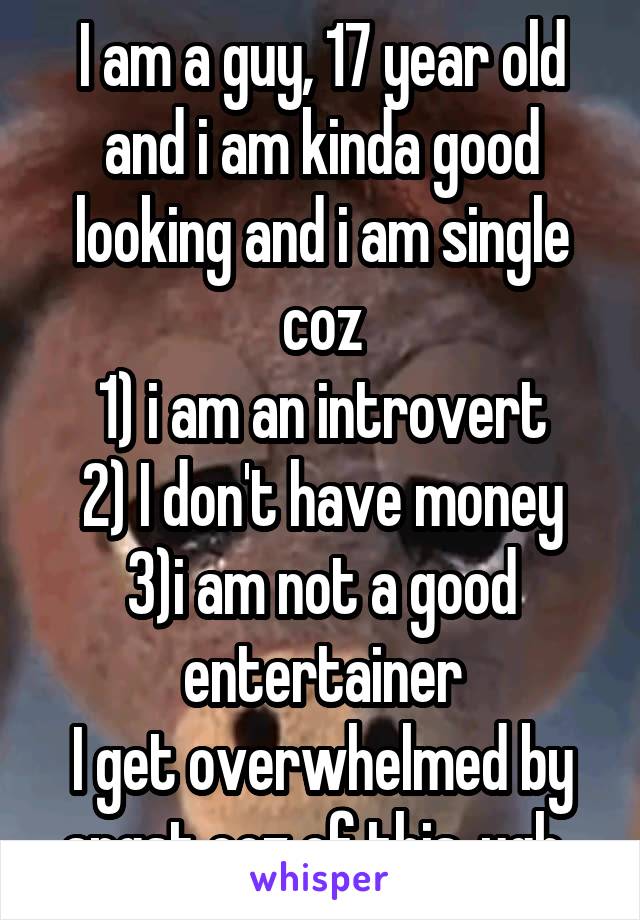I am a guy, 17 year old and i am kinda good looking and i am single coz
1) i am an introvert
2) I don't have money 3)i am not a good entertainer
I get overwhelmed by angst coz of this..ugh..