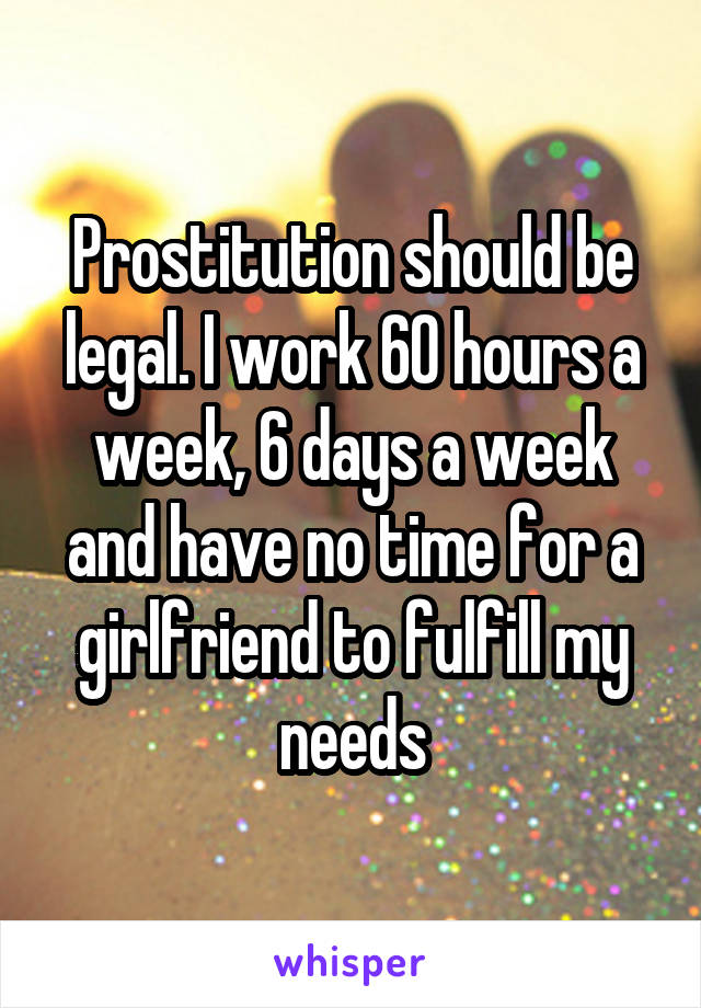 Prostitution should be legal. I work 60 hours a week, 6 days a week and have no time for a girlfriend to fulfill my needs