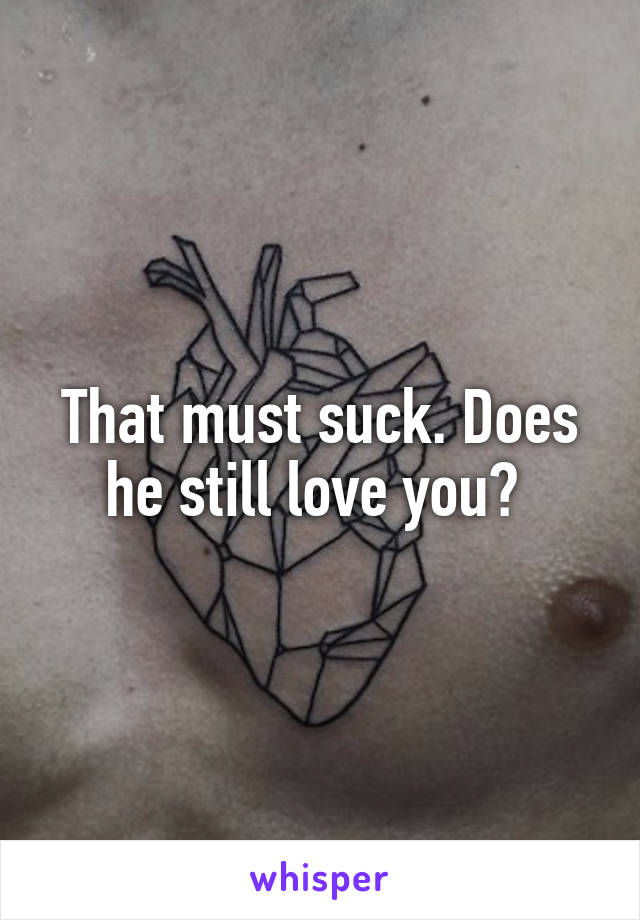 That must suck. Does he still love you? 