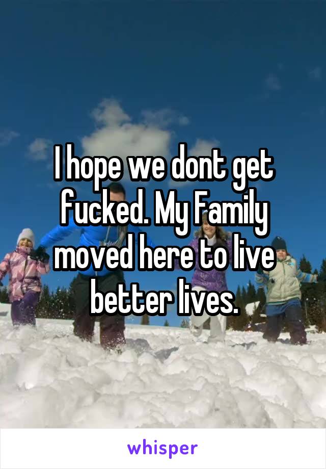 I hope we dont get fucked. My Family moved here to live better lives.