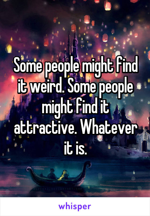 Some people might find it weird. Some people might find it attractive. Whatever it is.