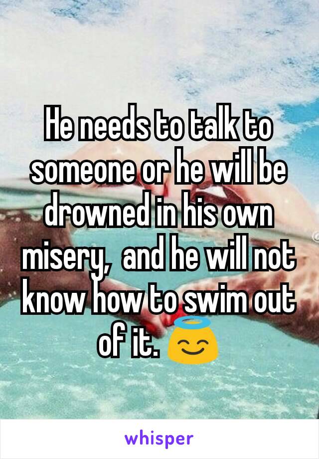 He needs to talk to someone or he will be drowned in his own misery,  and he will not know how to swim out of it. 😇