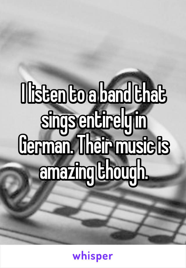 I listen to a band that sings entirely in German. Their music is amazing though.