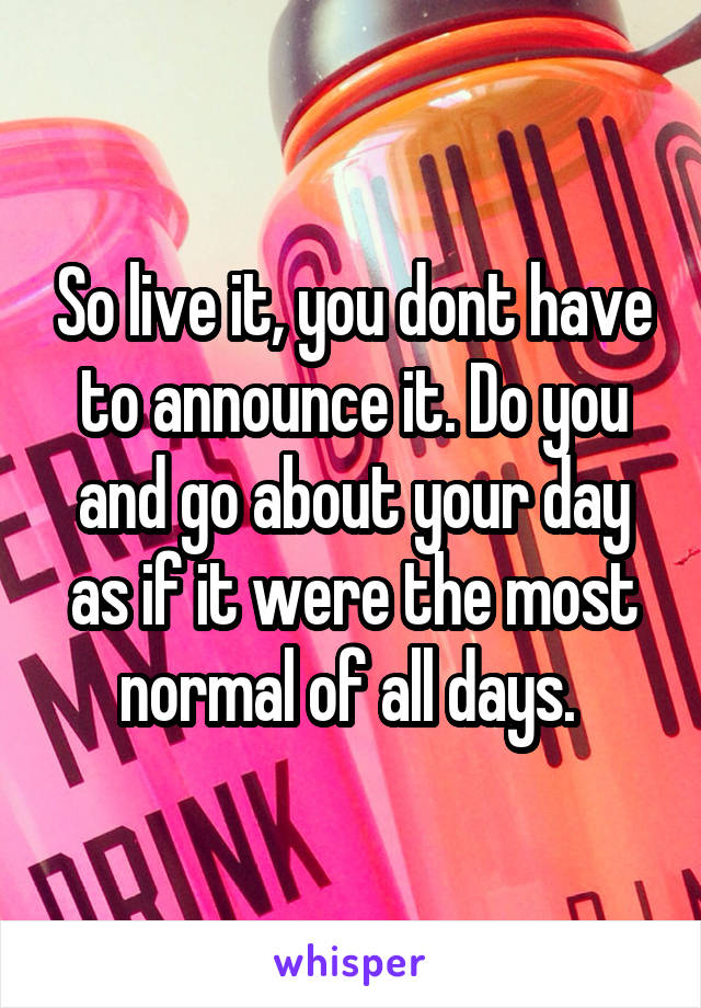 So live it, you dont have to announce it. Do you and go about your day as if it were the most normal of all days. 