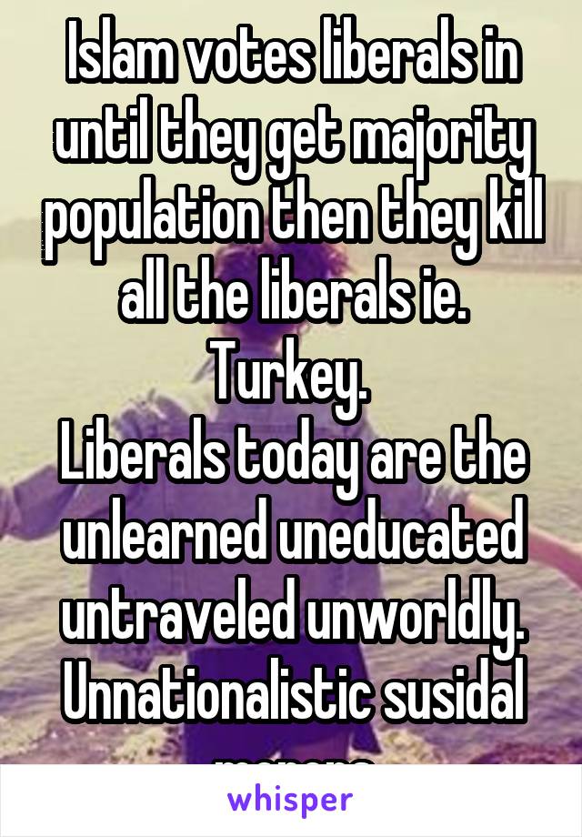 Islam votes liberals in until they get majority population then they kill all the liberals ie. Turkey. 
Liberals today are the unlearned uneducated untraveled unworldly. Unnationalistic susidal morons