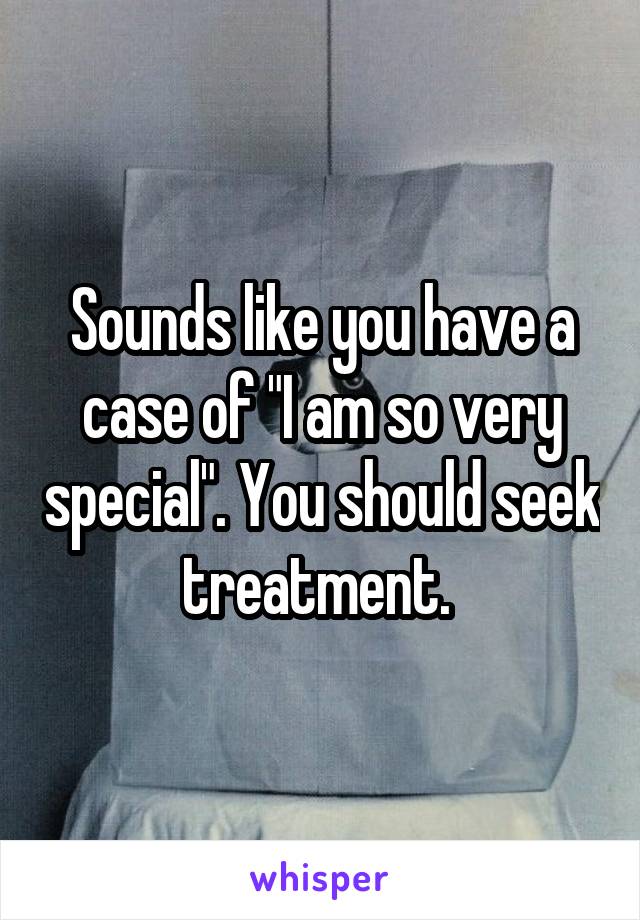 Sounds like you have a case of "I am so very special". You should seek treatment. 