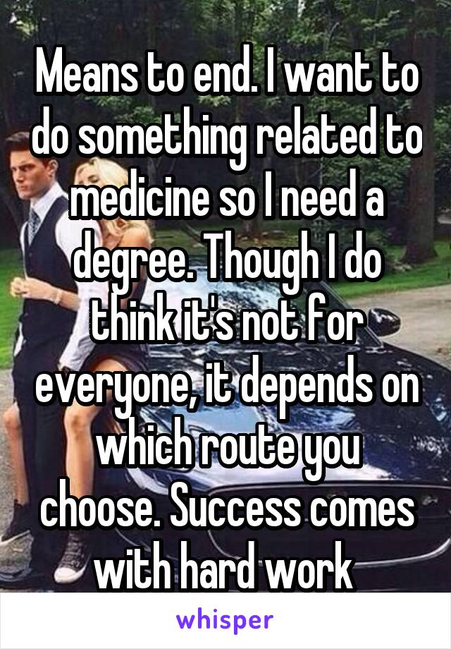 Means to end. I want to do something related to medicine so I need a degree. Though I do think it's not for everyone, it depends on which route you choose. Success comes with hard work 
