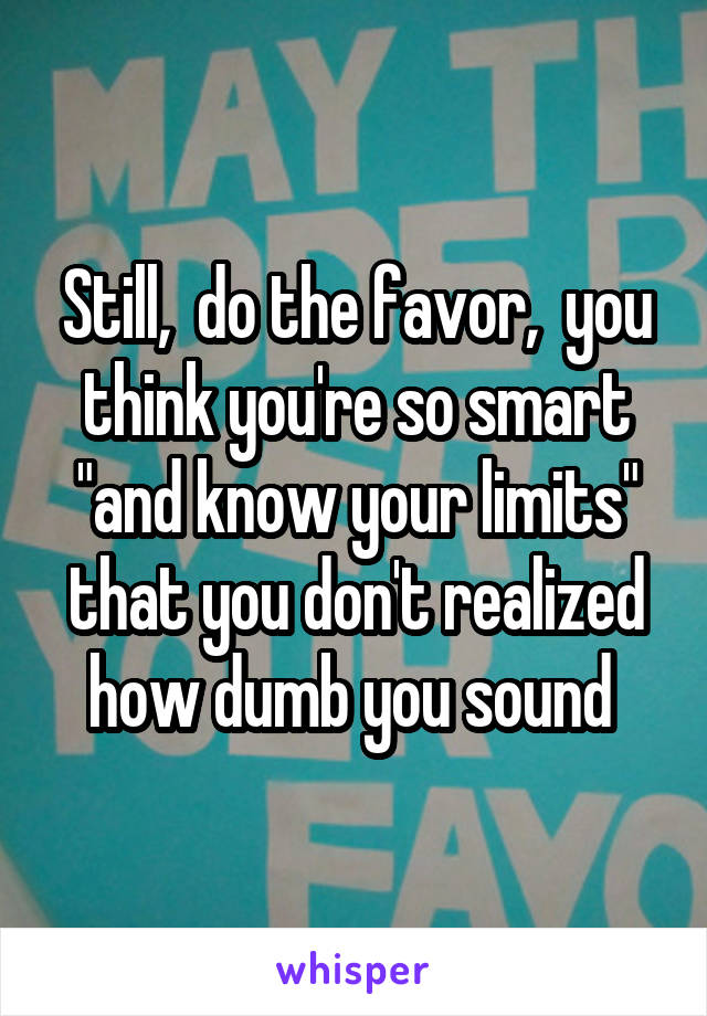 Still,  do the favor,  you think you're so smart "and know your limits" that you don't realized how dumb you sound 