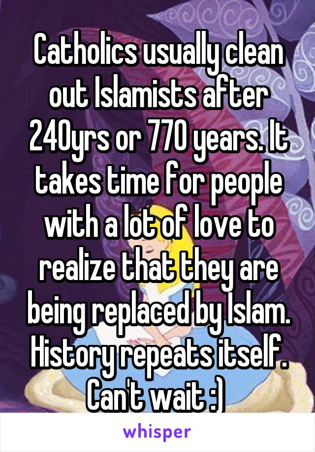 Catholics usually clean out Islamists after 240yrs or 770 years. It takes time for people with a lot of love to realize that they are being replaced by Islam. History repeats itself. Can't wait :) 