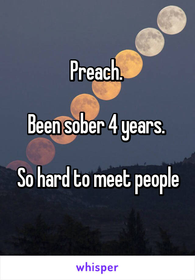 Preach. 

Been sober 4 years. 

So hard to meet people 