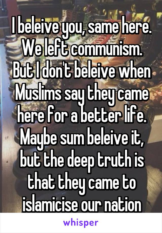 I beleive you, same here. We left communism. But I don't beleive when Muslims say they came here for a better life. Maybe sum beleive it, but the deep truth is that they came to islamicise our nation