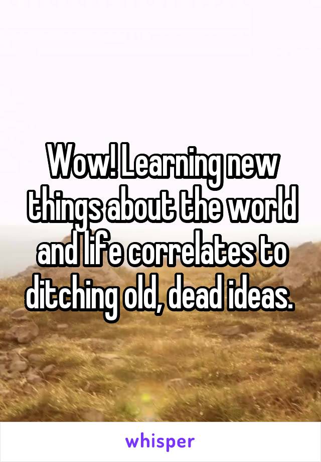 Wow! Learning new things about the world and life correlates to ditching old, dead ideas. 