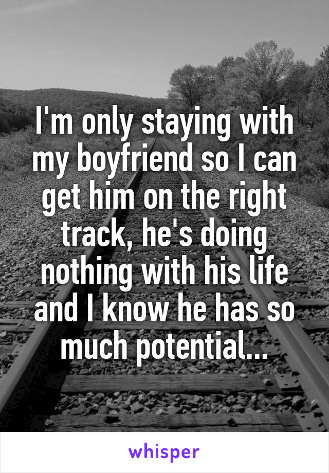 I'm only staying with my boyfriend so I can get him on the right track, he's doing nothing with his life and I know he has so much potential...