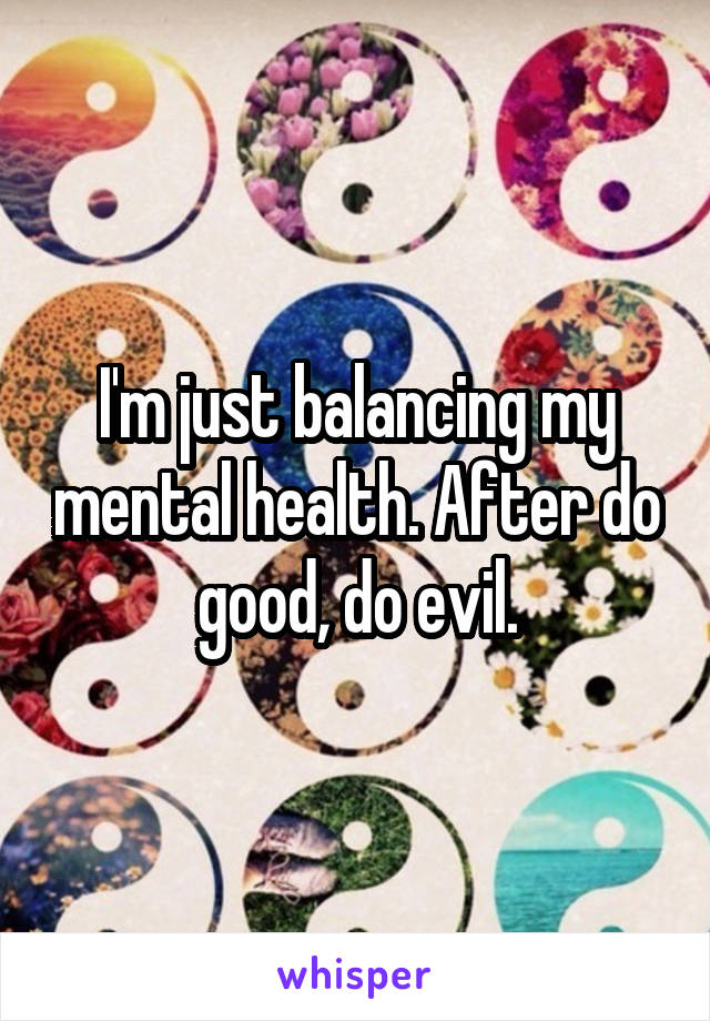 I'm just balancing my mental health. After do good, do evil.