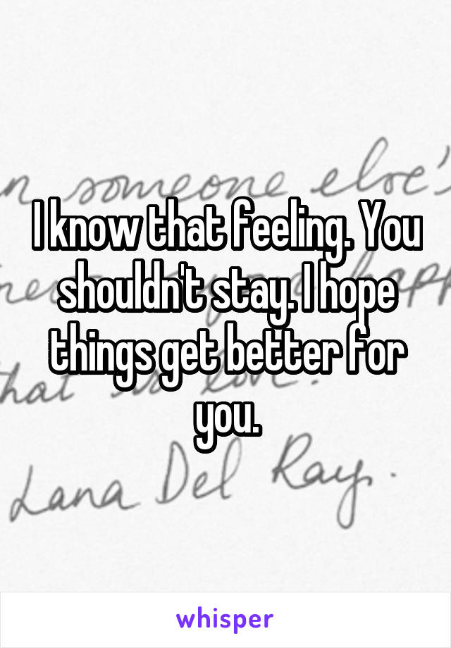 I know that feeling. You shouldn't stay. I hope things get better for you.