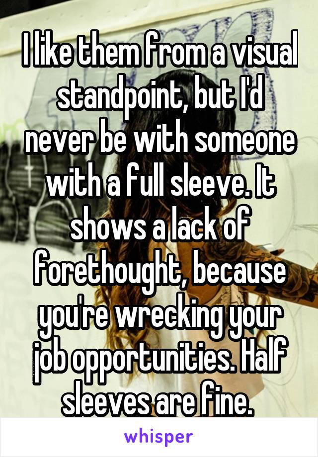 I like them from a visual standpoint, but I'd never be with someone with a full sleeve. It shows a lack of forethought, because you're wrecking your job opportunities. Half sleeves are fine. 