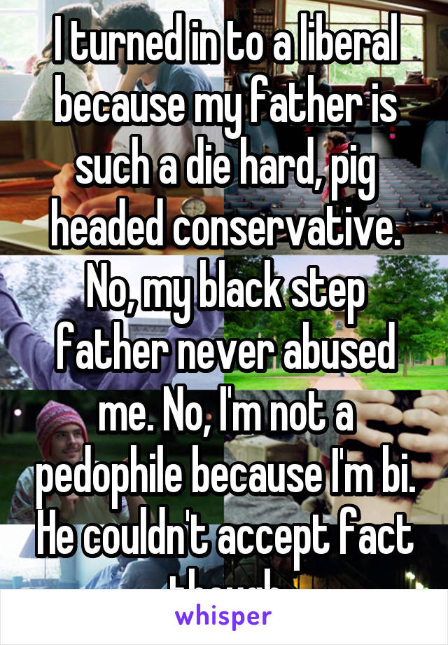 I turned in to a liberal because my father is such a die hard, pig headed conservative. No, my black step father never abused me. No, I'm not a pedophile because I'm bi. He couldn't accept fact though