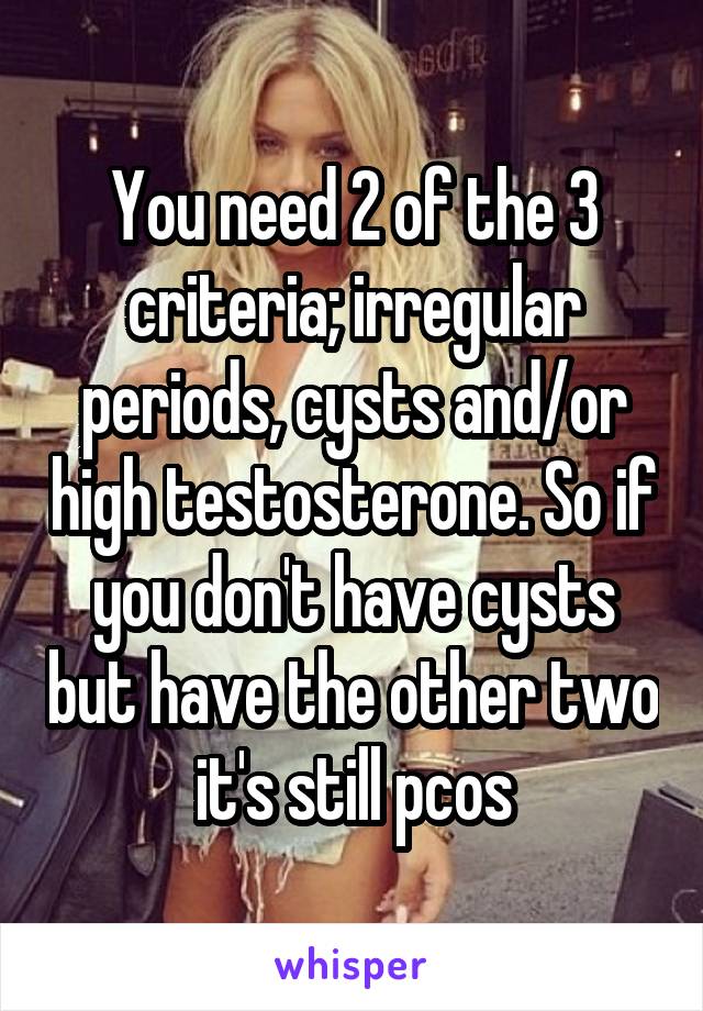 You need 2 of the 3 criteria; irregular periods, cysts and/or high testosterone. So if you don't have cysts but have the other two it's still pcos