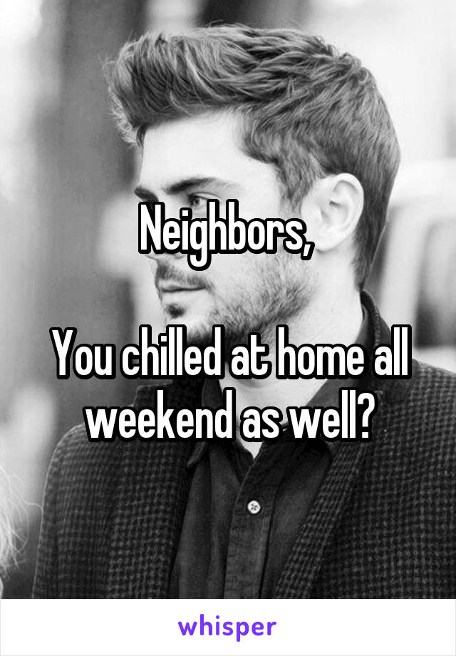 Neighbors, 

You chilled at home all weekend as well?