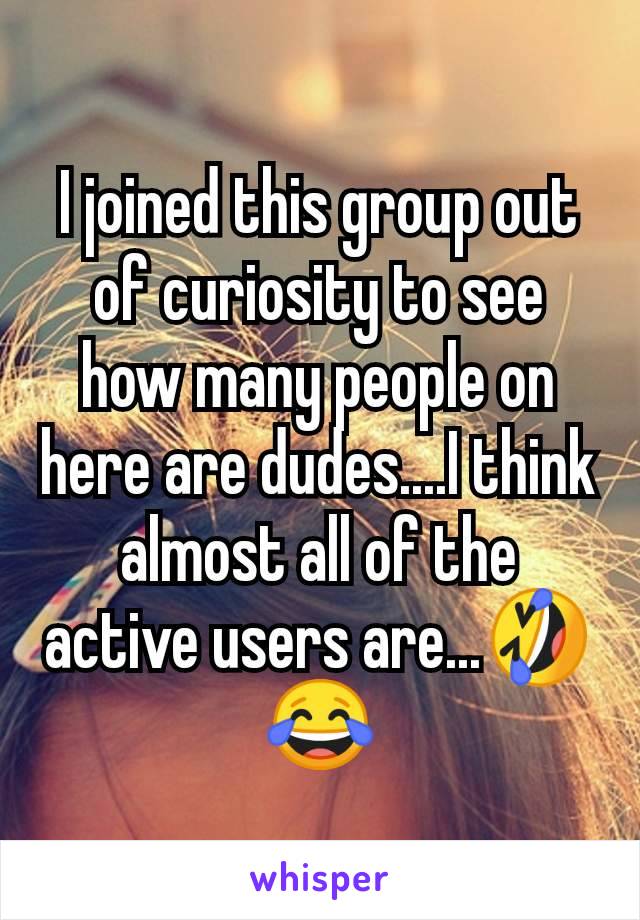 I joined this group out of curiosity to see how many people on here are dudes....I think almost all of the active users are...🤣😂