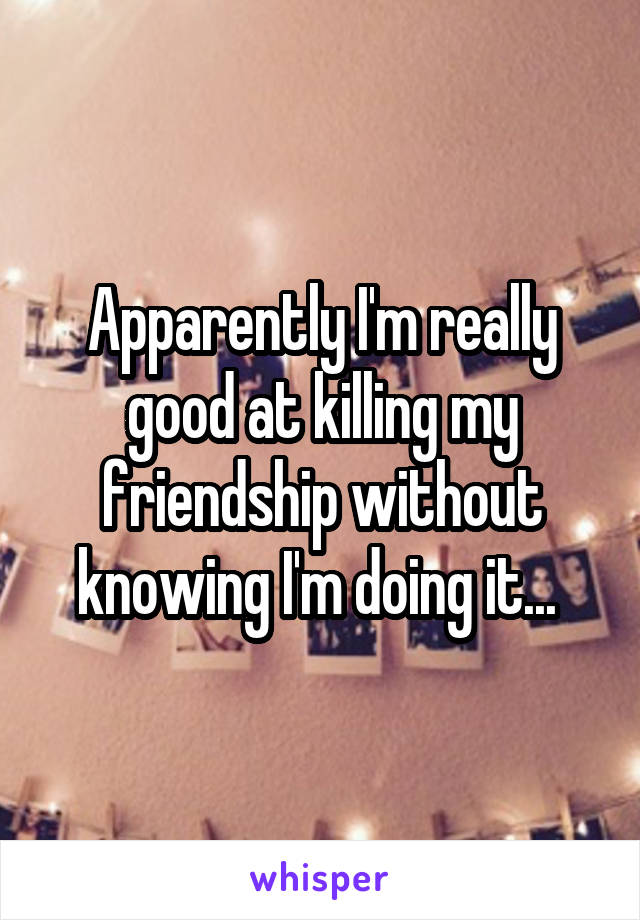 Apparently I'm really good at killing my friendship without knowing I'm doing it... 