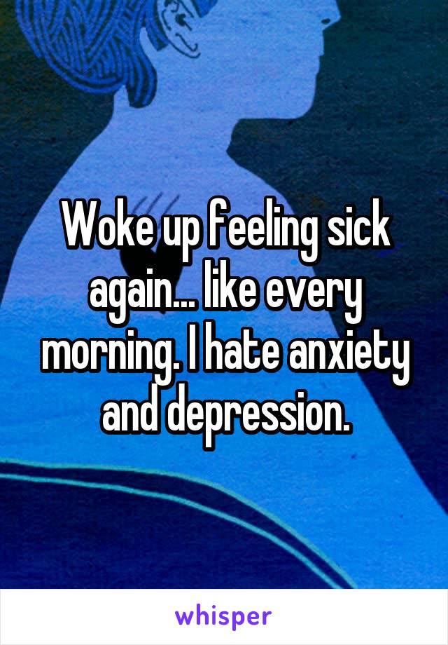 Woke up feeling sick again... like every morning. I hate anxiety and depression.