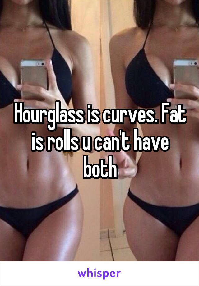 Hourglass is curves. Fat is rolls u can't have both