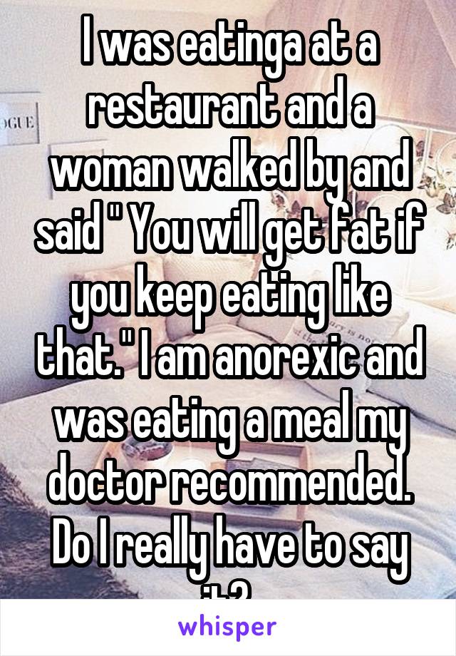 I was eatinga at a restaurant and a woman walked by and said " You will get fat if you keep eating like that." I am anorexic and was eating a meal my doctor recommended. Do I really have to say it? 