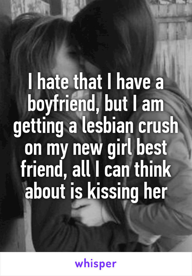 I hate that I have a boyfriend, but I am getting a lesbian crush on my new girl best friend, all I can think about is kissing her