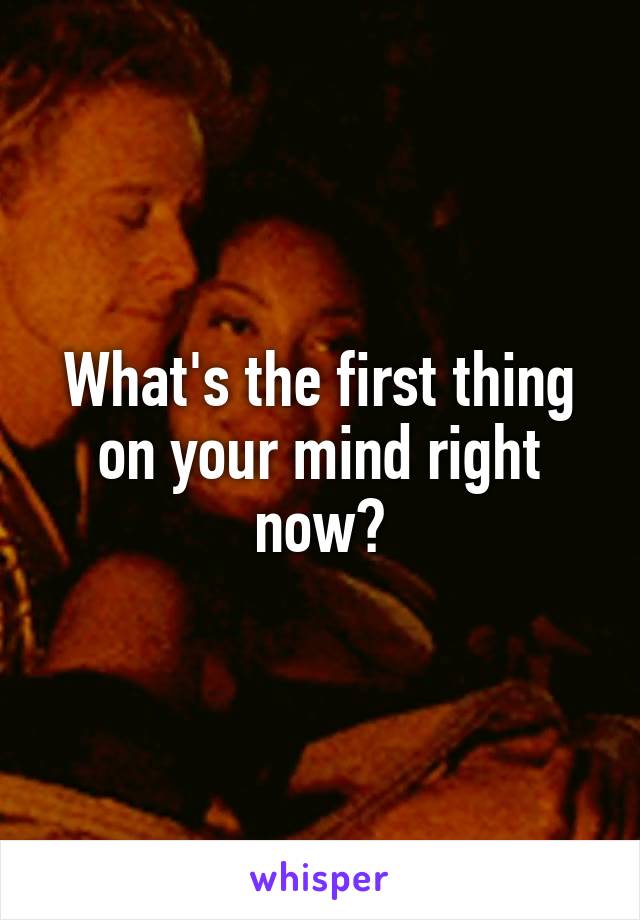 What's the first thing on your mind right now?