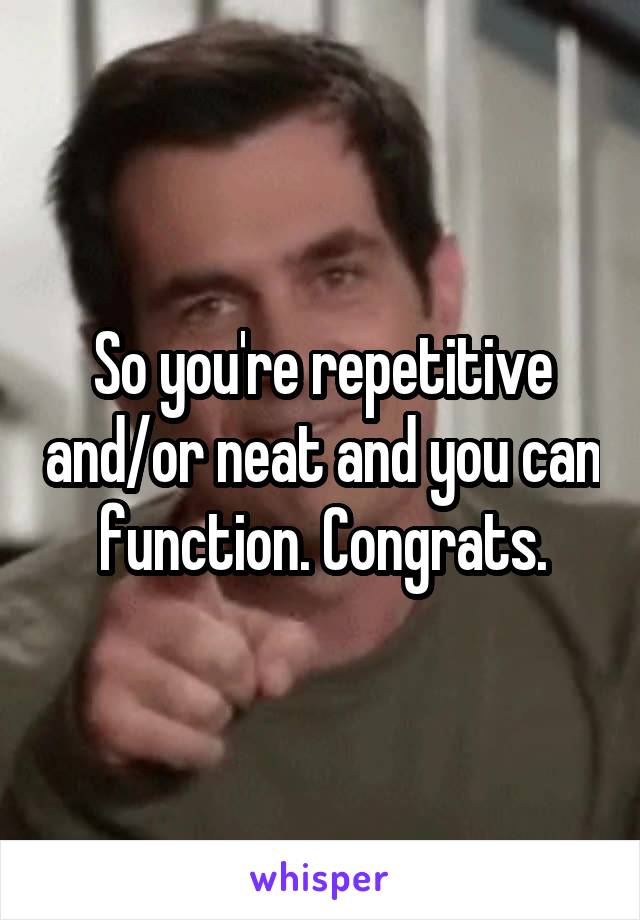 So you're repetitive and/or neat and you can function. Congrats.