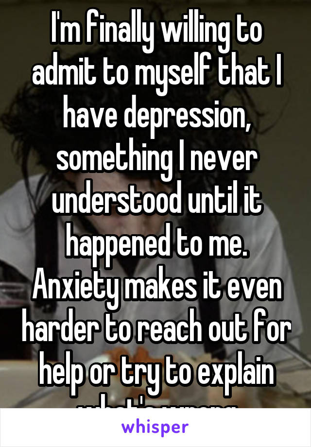I'm finally willing to admit to myself that I have depression, something I never understood until it happened to me. Anxiety makes it even harder to reach out for help or try to explain what's wrong