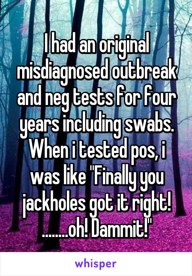 I had an original misdiagnosed outbreak and neg tests for four years including swabs. When i tested pos, i was like "Finally you jackholes got it right!
........oh! Dammit!"