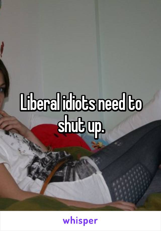 Liberal idiots need to shut up.