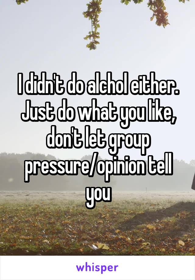 I didn't do alchol either. Just do what you like, don't let group pressure/opinion tell you