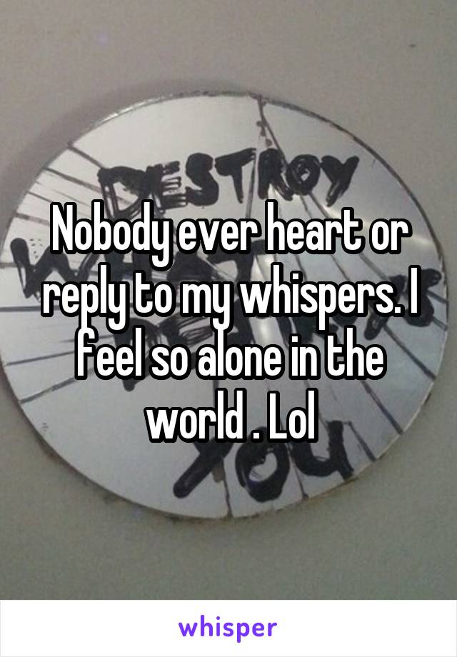 Nobody ever heart or reply to my whispers. I feel so alone in the world . Lol