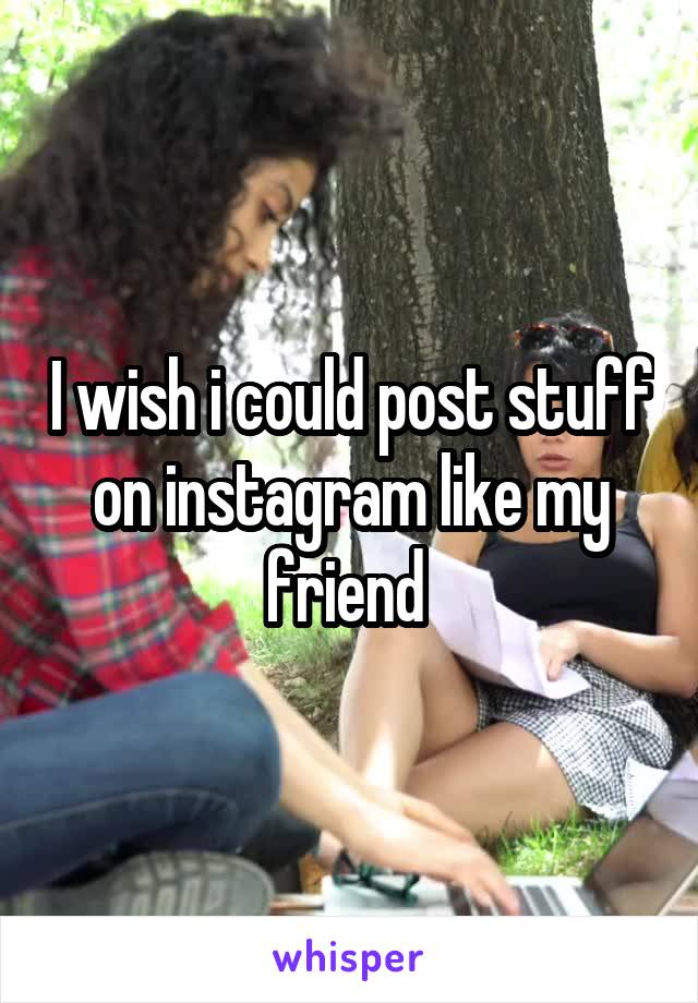 I wish i could post stuff on instagram like my friend 