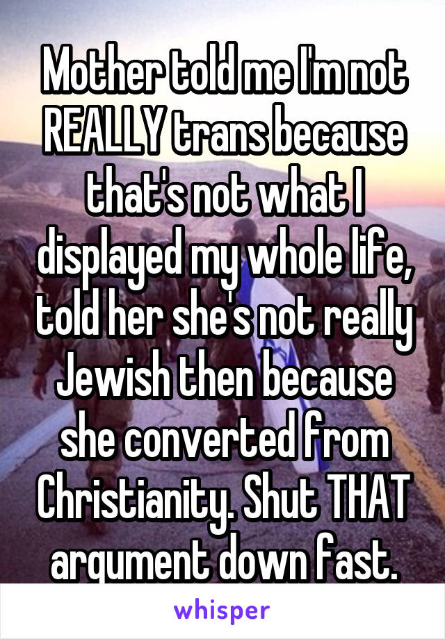 Mother told me I'm not REALLY trans because that's not what I displayed my whole life, told her she's not really Jewish then because she converted from Christianity. Shut THAT argument down fast.