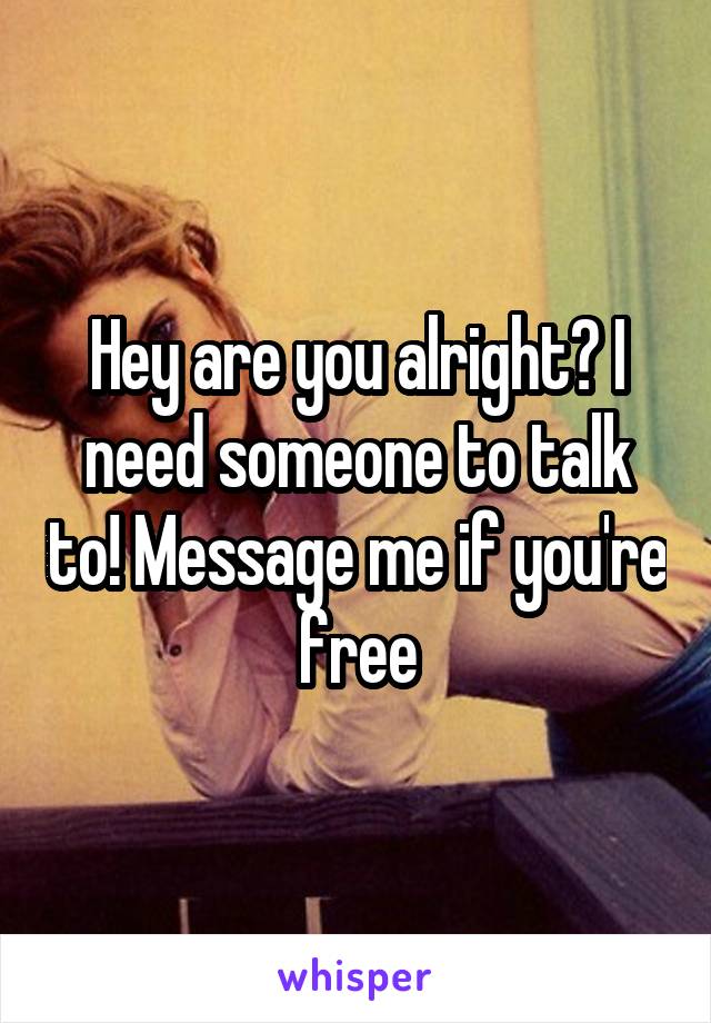 Hey are you alright? I need someone to talk to! Message me if you're free