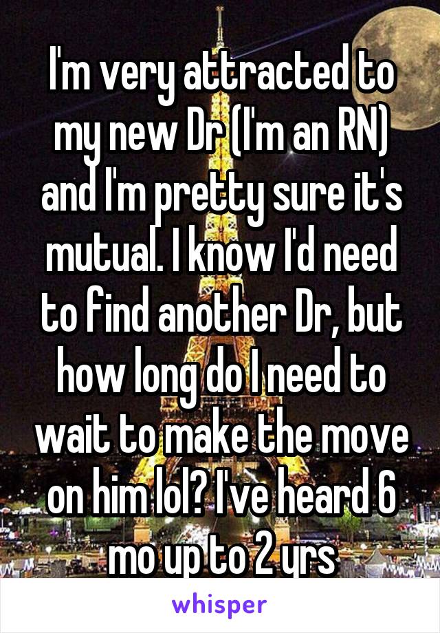 I'm very attracted to my new Dr (I'm an RN) and I'm pretty sure it's mutual. I know I'd need to find another Dr, but how long do I need to wait to make the move on him lol? I've heard 6 mo up to 2 yrs