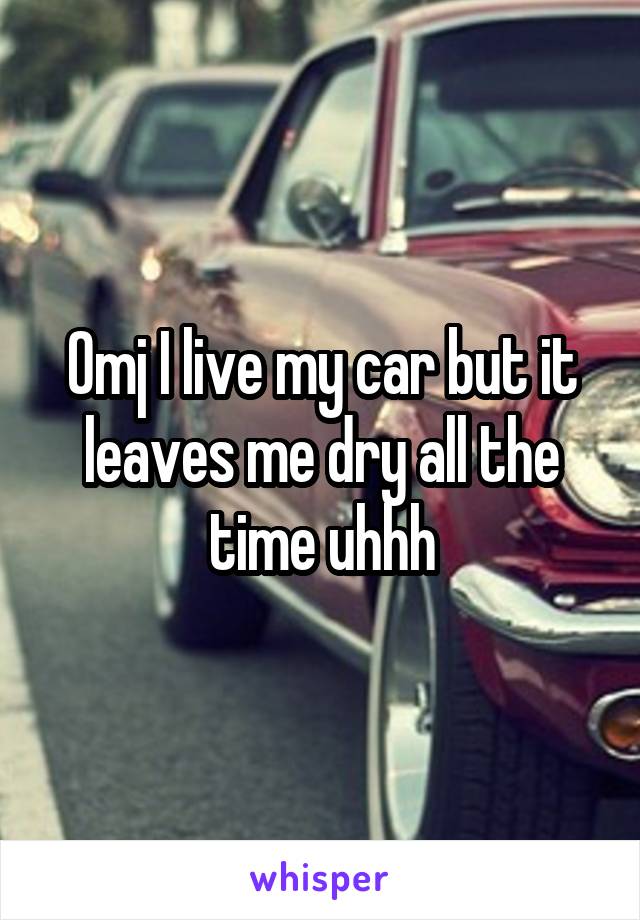 Omj I live my car but it leaves me dry all the time uhhh
